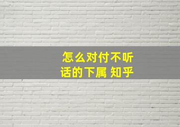 怎么对付不听话的下属 知乎